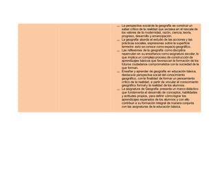  La perspectiva social de la geografía es construir un
saber crítico de la realidad que se basa en el rescate de
los valores de la modernidad, razón, ciencia, teoría,
progreso, desarrollo y emancipación.
 La geografía aborda el estudio de las acciones y las
prácticas sociales, expresiones sobre la superficie
terrestre: esto se conoce como espacio geográfico.
 Las reflexiones de la geografía como disciplina
repercuten en su enseñanza como asignatura escolar, lo
que implica un complejo proceso de construcción de
aprendizajes básicos que favorezcan la formación de los
futuros ciudadanos comprometidos con la sociedad de la
que forman.
 Enseñar y aprender de geografía en educación básica,
destaca la perspectiva social del conocimiento
geográfico, con la finalidad de formar un pensamiento
crítico de la realidad, a partir de vincular el conocimiento
geográfico formal y la realidad de los alumnos.
 La asignatura de Geografía presenta un marco didáctico
que fundamenta el desarrollo de conceptos, habilidades
y actitudes propios, para definir cómo lograr los
aprendizajes esperados de los alumnos y con ello
contribuir a su formación integral de manera conjunta
con las asignaturas de la educación básica.
 