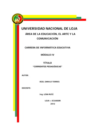 UNIVERSIDAD NACIONAL DE LOJA
   ÁREA DE LA EDUCACIÓN, EL ARTE Y LA
              COMUNICACIÓN


  CARRERA DE INFORMÁTICA EDUCATIVA


                 MÓDULO IV


                   TÍTULO
           “CORRIENTES PEDAGÓGICAS”



AUTOR:


                ÁGEL DANILO TORRES


DOCENTE:


                Ing. LENA RUÍZ


                     LOJA — ECUADOR
                           2012
 