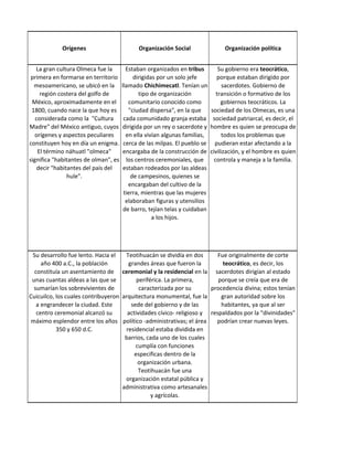 Orígenes                        Organización Social                 Organización política


   La gran cultura Olmeca fue la        Estaban organizados en tribus          Su gobierno era teocrático,
 primera en formarse en territorio         dirigidas por un solo jefe         porque estaban dirigido por
  mesoamericano, se ubicó en la       llamado Chichimecatl. Tenían un            sacerdotes. Gobierno de
     región costera del golfo de             tipo de organización             transición o formativo de los
 México, aproximadamente en el           comunitario conocido como              gobiernos teocráticos. La
 1800, cuando nace la que hoy es         "ciudad dispersa", en la que      sociedad de los Olmecas, es una
   considerada como la "Cultura        cada comunidado granja estaba        sociedad patriarcal, es decir, el
Madre" del México antiguo, cuyos      dirigida por un rey o sacerdote y    hombre es quien se preocupa de
   orígenes y aspectos peculiares       en ella vivían algunas familias,         todos los problemas que
constituyen hoy en día un enigma.      cerca de las milpas. El pueblo se     pudieran estar afectando a la
    El término náhuatl "olmeca"        encargaba de la construcción de     civilización, y el hombre es quien
significa "habitantes de olman", es     los centros ceremoniales, que        controla y maneja a la familia.
    decir "habitantes del país del     estaban rodeados por las aldeas
                hule".                    de campesinos, quienes se
                                         encargaban del cultivo de la
                                       tierra, mientras que las mujeres
                                        elaboraban figuras y utensilios
                                       de barro, tejían telas y cuidaban
                                                   a los hijos.




 Su desarrollo fue lento. Hacia el   Teotihuacán se dividía en dos       Fue originalmente de corte
     año 400 a.C., la población       grandes áreas que fueron la          teocrático, es decir, los
  constituía un asentamiento de ceremonial y la residencial en la sacerdotes dirigían al estado
 unas cuantas aldeas a las que se         periférica. La primera,        porque se creía que era de
  sumarían los sobrevivientes de           caracterizada por su       procedencia divina; estos tenían
Cuicuilco, los cuales contribuyeron arquitectura monumental, fue la       gran autoridad sobre los
   a engrandecer la ciudad. Este       sede del gobierno y de las         habitantes, ya que al ser
   centro ceremonial alcanzó su       actividades cívico- religioso y respaldados por la "divinidades"
 máximo esplendor entre los años político -administrativas; el área     podrían crear nuevas leyes.
           350 y 650 d.C.            residencial estaba dividida en
                                     barrios, cada uno de los cuales
                                         cumplía con funciones
                                         especificas dentro de la
                                          organización urbana.
                                           Teotihuacán fue una
                                     organización estatal pública y
                                    administrativa como artesanales
                                                y agrícolas.
 