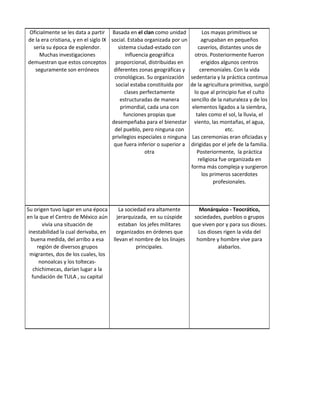 Oficialmente se les data a partir Basada en el clan como unidad               Los mayas primitivos se
de la era cristiana, y en el siglo IX social. Estaba organizada por un         agrupaban en pequeños
  sería su época de esplendor.           sistema ciudad-estado con           caseríos, distantes unos de
     Muchas investigaciones                  influencia geográfica         otros. Posteriormente fueron
demuestran que estos conceptos          proporcional, distribuidas en          erigidos algunos centros
   seguramente son erróneos            diferentes zonas geográficas y         ceremoniales. Con la vida
                                       cronológicas. Su organización     sedentaria y la práctica continua
                                        social estaba constituida por    de la agricultura primitiva, surgió
                                             clases perfectamente          lo que al principio fue el culto
                                          estructuradas de manera        sencillo de la naturaleza y de los
                                          primordial, cada una con        elementos ligados a la siembra,
                                            funciones propias que           tales como el sol, la lluvia, el
                                      desempeñaba para el bienestar        viento, las montañas, el agua,
                                       del pueblo, pero ninguna con                       etc.
                                      privilegios especiales o ninguna    Las ceremonias eran oficiadas y
                                       que fuera inferior o superior a   dirigidas por el jefe de la familia.
                                                      otra                  Posteriormente, la práctica
                                                                             religiosa fue organizada en
                                                                         forma más compleja y surgieron
                                                                               los primeros sacerdotes
                                                                                     profesionales.



Su origen tuvo lugar en una época        La sociedad era altamente          Monárquico - Teocrático,
en la que el Centro de México aún       jerarquizada, en su cúspide       sociedades, pueblos o grupos
        vivía una situación de           estaban los jefes militares     que viven por y para sus dioses.
 inestabilidad la cual derivaba, en     organizados en órdenes que          Los dioses rigen la vida del
  buena medida, del arribo a esa      llevan el nombre de los linajes      hombre y hombre vive para
      región de diversos grupos                  principales.                       alabarlos.
  migrantes, dos de los cuales, los
       nonoalcas y los toltecas-
    chichimecas, darían lugar a la
   fundación de TULA , su capital
 