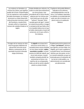 Los mixtecos se llamaban a sí      Estaba dividida por señoríos, los El gobierno del pueblo Mixteco
 mismos ñuu dzavui, que significa    cuales se unían para enfrentarse      radicaba en los señoríos,
pueblo de la lluvia. Emparentados          con otros grupos. Este        semiindependientes unos de
con los zapotecos y otros pueblos    precedente de la cultura feudal, otros. Si se hallaban separados
de habla otomangue, los mixtecos       sabemos por las crónicas que era debido a lo accidentado del
 alcanzaron su mayor desarrollo         duró hasta que uno de estos     suelo; por ello no existían una
cultural durante la primera mitad        "señores", llamado "Ocho         plena unión en la población
   del Posclásico, cuando Ocho        venados garra de tigre", instaló             Mixteca.
  Venado unificó un importante       un sistema burocrático a imagen
número de ciudades-Estado en la       y semejanza del que había visto
              región.                 en el pueblo tolteca (con el que
                                     se había relacionado a través del
                                      comercio), con lo que unificó a
                                               los mixtecas.




 El origen de los mexicas se sitúa      El calpulli era la base de la      El gobernante de los aztecas era
  entre los grupos hablantes de        estructura social azteca. La         el rey o "uei tlatoani", término
    náhuatl del norte del actual     sociedad azteca estuvo dividida       que significa uno que habla. Era
   México y antecesores de los        en tres clases sociales: nobles,      elegido, por lo que su gobierno
  asentados durante la llamada        sacerdotes y pueblo. La tarea        se puede llamar una monarquía
         etapa chichimeca.           recaía en el jefe del calpulli, que    electiva; por otra parte, no era
                                       era el más anciano, a quien         un monarca absoluto, ya que no
                                      también competía presidir las        reclamaba para sí la posesión de
                                        ceremonias en honor a los            las tierras ni del pueblo, y su
                                      espíritus de sus antepasados.         administración era considerada
                                     Cada uno de los veinte calpullis               una democracia.
                                         poseía su propio templo.
 
