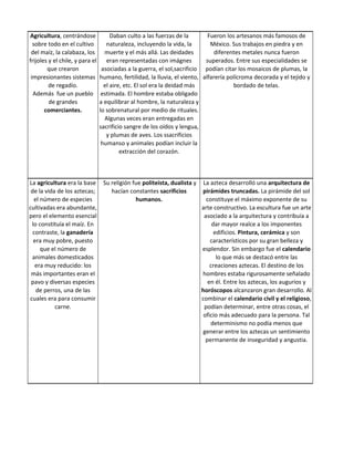 Agricultura, centrándose              Daban culto a las fuerzas de la        Fueron los artesanos más famosos de
  sobre todo en el cultivo          naturaleza, incluyendo la vida, la        México. Sus trabajos en piedra y en
 del maíz, la calabaza, los        muerte y el más allá. Las deidades           diferentes metales nunca fueron
frijoles y el chile, y para el      eran representadas con imágnes          superados. Entre sus especialidades se
        que crearon               asociadas a la guerra, el sol,sacrificio podían citar los mosaicos de plumas, la
 impresionantes sistemas         humano, fertilidad, la lluvia, el viento, alfarería polícroma decorada y el tejido y
         de regadío.               el aire, etc. El sol era la deidad más              bordado de telas.
  Además fue un pueblo            estimada. El hombre estaba obligado
         de grandes              a equilibrar al hombre, la naturaleza y
       comerciantes.             lo sobrenatural por medio de rituales.
                                   Algunas veces eran entregadas en
                                 sacrificio sangre de los oídos y lengua,
                                    y plumas de aves. Los ssacrificios
                                  humanso y animales podían incluir la
                                          extracción del corazón.



La agricultura era la base        Su religión fue politeísta, dualista y    La azteca desarrolló una arquitectura de
 de la vida de los aztecas;          hacían constantes sacrificios         pirámides truncadas. La pirámide del sol
  el número de especies                        humanos.                      constituye el máximo exponente de su
cultivadas era abundante,                                                  arte constructivo. La escultura fue un arte
pero el elemento esencial                                                   asociado a la arquitectura y contribuía a
 lo constituía el maíz. En                                                      dar mayor realce a los imponentes
  contraste, la ganadería                                                        edificios. Pintura, cerámica y son
  era muy pobre, puesto                                                        característicos por su gran belleza y
     que el número de                                                      esplendor. Sin embargo fue el calendario
 animales domesticados                                                            lo que más se destacó entre las
   era muy reducido: los                                                       creaciones aztecas. El destino de los
 más importantes eran el                                                   hombres estaba rigurosamente señalado
 pavo y diversas especies                                                     en él. Entre los aztecas, los augurios y
   de perros, una de las                                                   horóscopos alcanzaron gran desarrollo. Al
cuales era para consumir                                                   combinar el calendario civil y el religioso,
           carne.                                                           podían determinar, entre otras cosas, el
                                                                            oficio más adecuado para la persona. Tal
                                                                               determinismo no podía menos que
                                                                            generar entre los aztecas un sentimiento
                                                                             permanente de inseguridad y angustia.
 