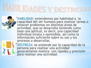 HABILIDADES Y DESTREZASHABILIDAD: entendemos por habilidad a  la capacidad del ser humano para realizar tareas o resolver problemas en distintas áreas de actividad, que se desarrolla teniendo como base una aptitud, es decir, una capacidad individual innata o aprendida, así como la información suficiente sobre su uso y los procesos a desarrollar.DESTREZA: se entiende por la capacidad de la persona para realizar una actividad generalmente motora- con rapidez y precisión para realizar una actividad.
