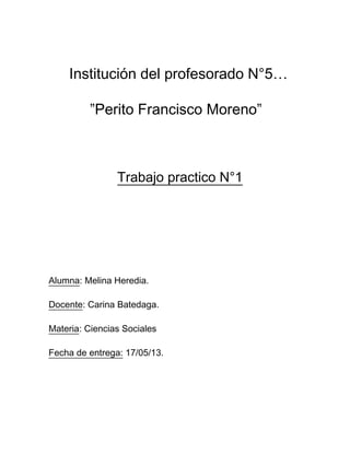 Institución del profesorado N°5…
”Perito Francisco Moreno”
Trabajo practico N°1
Alumna: Melina Heredia.
Docente: Carina Batedaga.
Materia: Ciencias Sociales
Fecha de entrega: 17/05/13.
 
