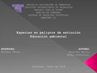 REPUBLICA BOLIVARIANA DE VENEZUELA
INSTITUTO UNIVERSITARIO DE TECNOLOGIA
“ANTONIO JOSE DE SUCRE”
AMPLIACION GUARENAS
ESCUELA DE SEGURIDAD INDUSTRIAL
SEMESTRE III
Especies en peligros de extinción
Educación ambiental
PROFESORA: AUTORES:
Maribel Pérez. Jennifer Marín.
Sohey Contreras.
Guarenas, Junio de 2014
 