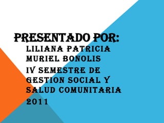 PRESENTADO POR: LILIANA PATRICIA MURIEL BONOLIS IV SEMESTRE DE GESTION SOCIAL Y SALUD COMUNITARIA 2011 