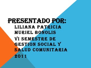 PRESENTADO POR: LILIANA PATRICIA MURIEL BONOLIS VI SEMESTRE DE GESTION SOCIAL Y SALUD COMUNITARIA 2011 