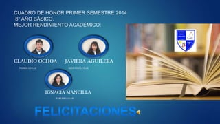 CUADRO DE HONOR PRIMER SEMESTRE 2014
8° AÑO BÁSICO.
MEJOR RENDIMIENTO ACADÉMICO:
CLAUDIO OCHOA JAVIERA AGUILERA
PRIMER LUGAR SEGUNDO LUGAR
IGNACIA MANCILLA
TERCER LUGAR
 