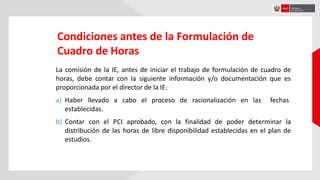 Condiciones antes de la Formulación de
Cuadro de Horas
La comisión de la IE, antes de iniciar el trabajo de formulación de cuadro de
horas, debe contar con la siguiente información y/o documentación que es
proporcionada por el director de la IE:
a) Haber llevado a cabo el proceso de racionalización en las fechas
establecidas.
b) Contar con el PCI aprobado, con la finalidad de poder determinar la
distribución de las horas de libre disponibilidad establecidas en el plan de
estudios.
 
