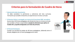 Criterios para la formulación de Cuadro de Horas
 Además del orden deprelación
Se debe considerar la pertinencia y coherencia del área curricular,
formación que acredite el docente y la experiencia en el área curricular.
 El Director titular o encargado con menos de 10 secciones EBR- secundaria
Asume doce (12) horas pedagógicas de dictado de clase en el área curricular
que acredite su título o especialidad, excepto los directores que aplican el
modelo JEC y aquellos designados con titulo de primaria.
 El Personal Jerárquico
Cumple una jornada de trabajo de 40 horas pedagógicas, debiendo tener el
dictado obligatorio de 12 horas pedagógicas de clases.
 