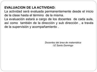 EVALUACION DE LA ACTIVIDAD:
La actividad será evaluada permanentemente desde el inicio
de la clase hasta el término de la misma.
La evaluación estará a cargo de los docentes de cada aula,
así como también de la dirección y sub dirección , a través
de la supervisión y acompañamiento .
Docentes del área de matemática
I.E Santo Domingo
 