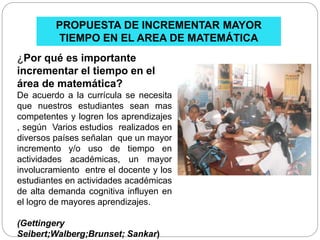PROPUESTA DE INCREMENTAR MAYOR
TIEMPO EN EL AREA DE MATEMÁTICA
¿Por qué es importante
incrementar el tiempo en el
área de matemática?
De acuerdo a la currícula se necesita
que nuestros estudiantes sean mas
competentes y logren los aprendizajes
, según Varios estudios realizados en
diversos países señalan que un mayor
incremento y/o uso de tiempo en
actividades académicas, un mayor
involucramiento entre el docente y los
estudiantes en actividades académicas
de alta demanda cognitiva influyen en
el logro de mayores aprendizajes.
(Gettingery
Seibert;Walberg;Brunset; Sankar)
 