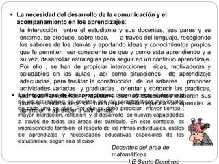  La necesidad del desarrollo de la comunicación y el
acompañamiento en los aprendizajes:
la interacción entre el estudiante y sus docentes, sus pares y su
entorno, se produce, sobre todo, a través del lenguaje, recogiendo
los saberes de los demás y aportando ideas y conocimientos propios
que le permiten ser consciente de que y como esta aprendiendo y a
su vez, desarrollar estrategias para seguir en un continuo aprendizaje.
Por ello , se han de propiciar interacciones ricas, motivadoras y
saludables en las aulas , así como situaciones de aprendizaje
adecuadas, para facilitar la construcción de los saberes , proponer
actividades variadas y graduadas , orientar y conducir las practicas,
promover la reflexión y ayudar a que los estudiantes elaboren sus
propias conclusiones, de modo que sean capaces de aprender a
aprender y aprender a vivir juntos.
Docentes del área de
matemáticas
I.E Santo Domingo
 La integralidad de los aprendizajes: deben abarcar el desarrollo
de los estudiantes, de acuerdo con las características individuales
de cada uno de ellos. Por ello se debe propiciar mayor tiempo ,
mayor interacción, reflexión y el desarrollo de nuevas capacidades
a través de todas las áreas del currículo. En este contexto, es
imprescindible también el respeto de los ritmos individuales, estilos
de aprendizaje y necesidades educativas especiales de los
estudiantes, según sea el caso
 