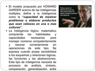  El modelo propuesto por HOWARD
GARDER acerca de las inteligencias
múltiples, define a la inteligencia
como la “capacidad de resolver
problemas o elaborar productos
que sean valiosos en una o mas
culturas”.
 La inteligencia lógico- matemático
comprende las habilidades y
capacidades necesarias para
manejar números competentemente
y razonar correctamente en
operaciones de este tipo. Se
expresa cuando posee sensibilidad
a los esquemas y relaciones lógicas,
las funciones y las abstracciones.
Este tipo de inteligencia necesita de
procesos de análisis, síntesis,
comparación, generalización, entre
 