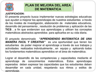 PLAN DE MEJORA DEL AREA
DE MATEMATICA
JUSTIFICACION:
El presente proyecto busca implementar nuevas estrategias educativas
que ayuden a mejorar los aprendizajes de nuestros estudiantes a través
de los niveles de investigación, elaboración de materiales educativos,
desarrollo del pensamiento , resolución de problemas y aplicación de las
TICS , a fin que evidencien sus aprendizajes y utilicen los conceptos
matemáticos abstractos aprendidos para aplicarlos en su vida diaria.
El proyecto denominado “APRENDIENDO MATEMATICA DE UNA
MANERA FACIL Y CREATIVA” es una oportunidad que tienen los
estudiantes de poder mejorar el aprendizaje a través de sus trabajos y
actividades realizados individualmente , en equipo y aplicando todos
los fundamentos matemáticos aprendidos en el área de matemática.
Lograr el desarrollo de las competencias y capacidades mediante el
aprendizaje de conocimientos matemáticos. Estos aprendizajes
esperados deben expresar las capacidades que los estudiantes deben
desarrollar en cada unidad, respetando sus ritmos y estilos de
aprendizaje.
 