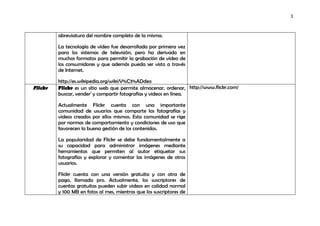 3



         abreviatura del nombre completo de la misma.

         La tecnología de vídeo fue desarrollada por primera vez
         para los sistemas de televisión, pero ha derivado en
         muchos formatos para permitir la grabación de vídeo de
         los consumidores y que además pueda ser visto a través
         de Internet.

         http://es.wikipedia.org/wiki/V%C3%ADdeo
Flickr   Flickr es un sitio web que permite almacenar, ordenar, http://www.flickr.com/
         buscar, vender1 y compartir fotografías y videos en línea.

         Actualmente Flickr cuenta con una importante
         comunidad de usuarios que comparte las fotografías y
         videos creados por ellos mismos. Esta comunidad se rige
         por normas de comportamiento y condiciones de uso que
         favorecen la buena gestión de los contenidos.

         La popularidad de Flickr se debe fundamentalmente a
         su capacidad para administrar imágenes mediante
         herramientas que permiten al autor etiquetar sus
         fotografías y explorar y comentar las imágenes de otros
         usuarios.

         Flickr cuenta con una versión gratuita y con otra de
         pago, llamada pro. Actualmente, los suscriptores de
         cuentas gratuitas pueden subir videos en calidad normal
         y 100 MB en fotos al mes, mientras que los suscriptores de
 