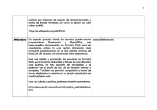 4




            cuentas pro disponen de espacio de almacenamiento y
            ancho de banda ilimitado, así como la opción de subir
            videos en HD.

            http://es.wikipedia.org/wiki/Flickr


Slideshare Un espacio gratuito donde los usuarios pueden enviar www.slideshare.net
           presentaciones    Powerpoint u OpenOffice,             que
           luego quedan almacenadas en formato Flash para ser
           visualizadas online. Es una opción interesante para
           compartir presentaciones en la red. Admite archivos de
           hasta 20 Mb de peso, sin transiciones entre diapositivas.

            Una vez subida y procesada, las convierte en formato
            flash, ya la tenemos disponible a través de una dirección
            web pública, no hay opciones de privacidad, y la
            podemos ver a través de esa Url en tamaño normal o
            completo. También nos permite compartirla a través de
            correo electrónico o meterlo con su propio reproductor en
            nuestra página web.

            Una vez subida y pública, podemos añadirle comentarios.

            http://alerce.pntic.mec.es/bmarco1/pagina_web/slideshare.
            htm
 