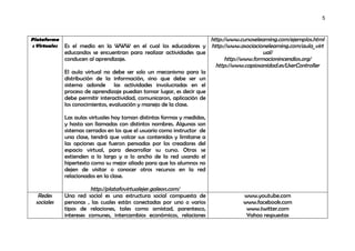5



Plataforma                                                             http://www.cursoselearning.com/ejemplos.html
s Virtuales   Es el medio en la WWW en el cual los educadores y http://www.asociacionelearning.com/aula_virt
              educandos se encuentran para realizar actividades que                         ual/
              conducen al aprendizaje.                                       http://www.formacionincendios.org/
                                                                         http://www.capiosanidad.es/UserController
              El aula virtual no debe ser solo un mecanismo para la
              distribución de la información, sino que debe ser un
              sistema adonde las actividades involucradas en el
              proceso de aprendizaje puedan tomar lugar, es decir que
              debe permitir interactividad, comunicaron, aplicación de
              los conocimientos, evaluación y manejo de la clase.

              Las aulas virtuales hoy toman distintas formas y medidas,
              y hasta son llamadas con distintos nombres. Algunas son
              sistemas cerrados en los que el usuario como instructor de
              una clase, tendrá que volcar sus contenidos y limitarse a
              las opciones que fueron pensadas por los creadores del
              espacio virtual, para desarrollar su curso. Otras se
              extienden a lo largo y a lo ancho de la red usando el
              hipertexto como su mejor aliado para que los alumnos no
              dejen de visitar o conocer otros recursos en la red
              relacionados en la clase.

                         http://platafovirtualejer.galeon.com/
   Redes      Una red social es una estructura social compuesta de                 www.youtube.com
  sociales    personas , las cuales están conectadas por uno o varios              www.facebook.com
              tipos de relaciones, tales como amistad, parentesco,                  www.twitter.com
              intereses comunes, intercambios económicos, relaciones                Yahoo respuestas
 