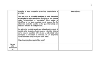 6



             sexuales, o que comparten creencias, conocimiento o            www.hi5.com
             prestigio.

             Una red social es un mapa de todos los lazos relevantes
             entre todos los nodos estudiados. Se habla en este caso de
             redes "sociocéntricas" o "completas". Otra opción es
             identificar la red que envuelve a una persona (en los
             diferentes contextos sociales en los que interactúa); en
             este caso se habla de "red personal".

             La red social también puede ser utilizada para medir el
             capital social (es decir, el valor que un individuo obtiene
             de los recursos accesibles a través de su red social). Estos
             conceptos se muestran, a menudo, en un diagrama
             donde los nodos son puntos y los lazos, líneas.

             http://es.wikipedia.org/wiki/Red_social

  Agrega
   otra
herramient
     a
 