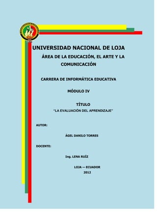 UNIVERSIDAD NACIONAL DE LOJA
    ÁREA DE LA EDUCACIÓN, EL ARTE Y LA
               COMUNICACIÓN


   CARRERA DE INFORMÁTICA EDUCATIVA


                   MÓDULO IV


                        TÍTULO
            “LA EVALUACIÓN DEL APRENDIZAJE”



 AUTOR:


                  ÁGEL DANILO TORRES


 DOCENTE:


                  Ing. LENA RUÍZ


                       LOJA — ECUADOR
                             2012
 