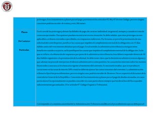 prórrogas,fraccionamientosyplazosparaelpago,previstosenlosartículos45,46y47deesteCódigo,peroenningún
casoéstospodránexceder detreintayseis(36) meses.
Plazos
DeCarácter
Particular.
Enelcasodelasprórrogasydemásfacilidadesdepago,decarácterindividual,nogeneral,siempreycuandosetratede
casosexcepcionales.Paraquienespuedanencontrarseenesta situación.Sedebeseñalar,queestasprórrogasnoson
aplicablesatributosretenidosopercibidos,niaimpuestosindirectos.Porlotanto,seprevélapresentacióndeuna
solicituddelcontribuyente,justificarlascausasqueimpidenelcumplimientonormaldelaobligacióncon15 días
hábilesantesdelvencimientodelplazoparaelpago.Entalsentido,laadministracióntributariaotorgaráestos
beneficioscuandoasujuicio,asílojustifiquenlascausasqueimpidenelcumplimientonormaldelaobligación.Enlo
queserefierealaobtenciónderespuestasporpartedelaadministracióntributaria,éstadeberáresponderdentrode10
díashábilessiguientesalapresentacióndelasolicitud.Sedebetenerclaro,queladecisiónnoadmitirárecursoalguno y
queademásnoprocedeinterpretarelsilencioadministrativocomopositivo.Secausaránlosinteresessobrelosmontos
financiadosaunatasaactivabancariavigentealmomentodelconvenio.Esnecesarioresaltar,quesiseproducen
variacionesenlastasasdeinterés(10%omás)sedeberánajustarlascuotasrestantesdelconvenio.Laadministración
tributariafijarálosprocedimientos,peroenningúncaso,podránexcederde36meses.Noserequeriráeldictamendela
contraloríaGeneraldelaRepública.Concesióndefraccionamientoyplazosparaelpagodedeudasatrasadas,encasos
particularesExcepcionalmentesepuedenconcederencasosparticularessiemprequelosderechosdelfiscoqueden
suficientementegarantizados.(Verartículo47 CódigoOrgánicoTributario).
Correspondea LamáximaautoridaddelaAdministraciónTributariaestableceráelprocedimientoquesedebeparael
 