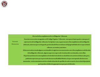 EfectosDelIncumplimientoDeLaObligación Tributaria
Intereses
Moratorios
Estosinteresesestánconsagrados enElCódigoOrgánico Tributario, tantoparaelsujetopasivo comoparael
sujetoactivodelaobligación tributaria.Enelprimercaso,segenerananteelincumplimientodelaobligación
tributaria,mientrasqueenelsegundo,pordeudasdelFiscoresultantesdelpagoindebidooderecuperaciónde
tributos,accesorios ysanciones.
Sibiennoresultaenmodoalgunocuestionableelexigirinteresesmoratorios anteelincumplimientodeldeudor
delaobligación tributaria, algunosaspectosrespectodeéstoshansidocuestionados,entreellos:
ElquelatasadeinteréscontempladaenelreferidoArtículo66excedadelinteréscorrientedelmercado,pues,
podríainterpretarsequesepretendealcanzarunafinalidaddistintaalaquecorrespondealosintereses
moratorios, endesconocimientodelaverdaderafuncióndeaquéllos,lacualesresarcir alacreedordelperjuicio
queleproducelafaltadepagooportunoporpartedeldeudor.
 