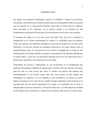 3

INTRODUCCIÓN

Las drogas son sustancias alucinógenas capaces de modificar o alterar las emociones,
sensaciones y decisiones del ser humano conllevando así al desequilibrio total en la persona
que las consume en su vida personal, familiar, social; pues de forma directa o indirecta
éstas interfieren en las relaciones con el entorno, porque el ser humano no está
completamente consciente de lo que hace, de cierta manera no está en sus cinco sentidos.
El consumo de drogas no es un tema nuevo del siglo XXl, sino por el contrario la
drogadicción se ha venido incrementando en cuanto a la visibilidad como un fenómeno
social, pues gracias a las libertades otorgadas en el país ha provocado en los jóvenes cierto
libertinaje a la hora del consumo de sustancias psicoactivas, las cuales afectan tanto su
comportamiento como su conciencia; de esta manera la drogadicción en lugar de irse
disminuyendo con el tiempo debido a sus graves consecuencias se ha ido trascendiendo por
el mundo entero y, peor aún, los principales afectados han de ser los adolescentes por el
hecho de ser vulnerables a las tentaciones de la sociedad.
Actualmente los jóvenes y adolescentes se ven involucrados en la drogadicción por
problemas psicológicos, rebeldías de adolescencia o muchas veces por el hecho de conocer
cada día más las cosas nuevas que ofrece el mundo; ahí quienes han logrado salir
afortunadamente de este círculo vicioso pero hay otros quienes no han logrado aún
autorregular sus impulsos y se ven obligados a estar sometidos en la droga sin ilusión
alguna de progresar en la vida. Por eso cumple un papel importante ciertos factores en la
sociedad para que las nuevas generaciones no caigan en la perdición, por lo tanto es
indispensable una buena orientación y formación desde casa y sin duda alguna la sociedad
ha de moldear mejor su tolerancia y respeto hacia el prójimo; todo sea por un mundo mejor.

 