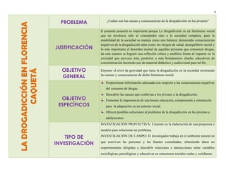 LA DROGADICCIÓN EN FLORENCIA
CAQUETÁ

4

PROBLEMA

¿Cuáles son las causas y consecuencias de la drogadicción en los jóvenes?
El presente proyecto es importante porque La drogadicción es un fenómeno social

JUSTIFICACIÓN

OBJETIVO
GENERAL

que no involucra sólo al consumidor sino a la sociedad completa, pues la
estabilidad de la sociedad se maneja como una balanza; destacando consecuencias
negativas de la drogadicción tales como los riesgos de salud, desequilibrio social y
lo más importante el desorden mental de aquellas personas que consumen drogas,
de esta manera se logrará una reflexión crítica y analítica frente al impacto en la
sociedad que provoca ésta, posterior a esta brindaremos charlas educativas de
concientización haciendo uso de material didáctico y audiovisual para tal fin.
Exponer el nivel de gravedad que tiene la drogadicción en la sociedad mostrando
las causas y consecuencias de dicho fenómeno social.
Proporcionar información adecuada con respecto a las consecuencias negativas
del consumo de drogas.

OBJETIVO
ESPECÍFICOS

Descubrir las causas que conllevan a los jóvenes a la drogadicción.
Fomentar la importancia de una buena educación, comprensión y orientación
para la adaptación en un entorno social.
Ofrecer posibles soluciones al problema de la drogadicción en los jóvenes y
adolescentes.
INVESTIGACIÓN PROYECTIVA: Consiste en la elaboración de una propuesta o
modelo para solucionar un problema.

TIPO DE
INVESTIGACIÓN

INVESTIGACIÓN DE CAMPO: El investigador trabaja en el ambiente natural en
que conviven las personas y las fuentes consultadas; obteniendo datos no
experimentales dirigidos a descubrir relaciones e interacciones entre variables
sociológicas, psicológicas y educativas en estructuras sociales reales y cotidianas.

 