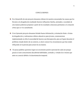 5

CONCLUSIONES

En el desarrollo de este proyecto deseamos obtener de nuestros encuestados las causas que los
llevaron a la drogadicción resaltando factores influyentes familia, amistades y sociedad; de
esta manera podremos proponer a partir de los resultados soluciones pertinentes a la situación
crítica que se vive actualmente.

Con el presente proyecto deseamos brindar buena información y orientación frente al tema
de drogadicción y realizaremos talleres educativos para jóvenes, comenzaremos
implementando en ellos la necesidad de hacerse una Introspección, para así lograr descartar el
problema situado dentro de un contexto, es decir conocer las circunstancias que han estado
influyendo en la persona para actuar de esa manera.
En pocas palabras queremos lograr un crecimiento positivo personal de cada uno porque
gracias al auto-conocimiento descubrirán habilidades, actitudes y virtudes de sí mismo que
antes no conocía debido a la desorientación temporal.

 