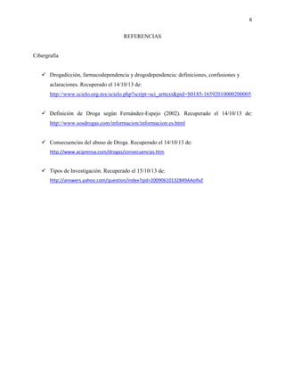 6

REFERENCIAS

Cibergrafía
 Drogadicción, farmacodependencia y drogodependencia: definiciones, confusiones y
aclaraciones. Recuperado el 14/10/13 de:
http://www.scielo.org.mx/scielo.php?script=sci_arttext&pid=S0185-16592010000200005
 Definición de Droga según Fernández-Espejo (2002). Recuperado el 14/10/13 de:
http://www.sosdrogas.com/informacion/informacion.es.html
 Consecuencias del abuso de Droga. Recuperado el 14/10/13 de:
http://www.aciprensa.com/drogas/consecuencias.htm

 Tipos de Investigación. Recuperado el 15/10/13 de:
http://answers.yahoo.com/question/index?qid=20090610132849AAoIfvZ

 