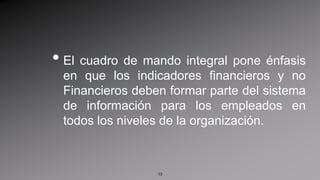 El cuadro de mando integral pone énfasis en que los indicadores financieros y no Financieros deben formar parte del sistema de información para los empleados en todos los niveles de la organización.13