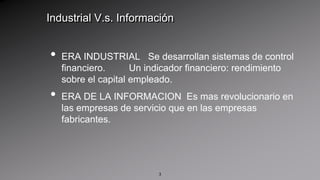 Industrial V.s. InformaciónERA INDUSTRIAL   Se desarrollan sistemas de control financiero.         Un indicador financiero: rendimiento sobre el capital empleado.ERA DE LA INFORMACION  Es mas revolucionario en las empresas de servicio que en las empresas fabricantes.3