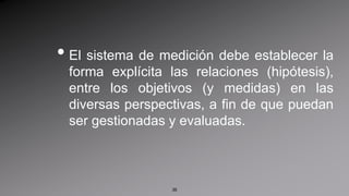 El sistema de medición debe establecer la forma explícita las relaciones (hipótesis), entre los objetivos (y medidas) en las diversas perspectivas, a fin de que puedan ser gestionadas y evaluadas. 36