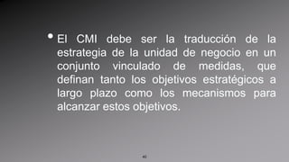 El CMI debe ser la traducción de la estrategia de la unidad de negocio en un conjunto vinculado de medidas, que definan tanto los objetivos estratégicos a largo plazo como los mecanismos para alcanzar estos objetivos.40