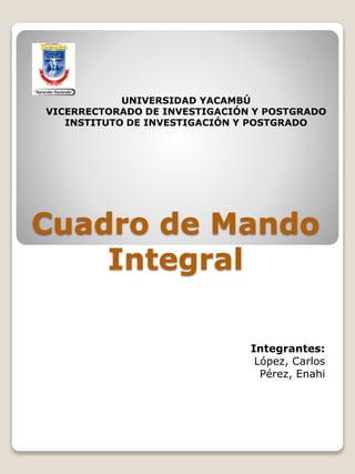 Cuadro de Mando
Integral
Integrantes:
López, Carlos
Pérez, Enahi
UNIVERSIDAD YACAMBÚ
VICERRECTORADO DE INVESTIGACIÓN Y POSTGRADO
INSTITUTO DE INVESTIGACIÓN Y POSTGRADO
 
