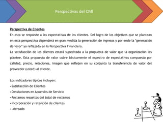 Perspectivas del CMI


Perspectiva de Clientes
En esta se responde a las expectativas de los clientes. Del logro de los objetivos que se plantean
en esta perspectiva dependerá en gran medida la generación de ingresos y por ende la "generación
de valor" ya reflejada en la Perspectiva Financiera.
La satisfacción de los clientes estará supeditada a la propuesta de valor que la organización les
plantee. Esta propuesta de valor cubre básicamente el espectro de expectativas compuesto por
calidad, precio, relaciones, imagen que reflejen en su conjunto la transferencia de valor del
proveedor (usted) al cliente.


Los indicadores típicos incluyen:
•Satisfacción de Clientes
•Desviaciones en Acuerdos de Servicio
•Reclamos resueltos del total de reclamos
•Incorporación y retención de clientes
• Mercado
 