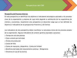 Perspectivas del CMI


Perspectiva de Procesos Internos
En esta perspectiva se identifican los objetivos e indicadores estratégicos asociados a los procesos
clave de la organización o empresa de cuyo éxito depende la satisfacción de las expectativas de
clientes y accionistas. Usualmente esta perspectiva se desarrolla luego que se han definido los
objetivos e indicadores de las perspectivas Financiera y de Clientes


Los indicadores de esta perspectiva deben manifestar la naturaleza misma de los procesos propios
de la organización. Algunos indicadores de carácter genérico asociados a procesos:
• Tiempo de ciclo del proceso
• Costo unitario por Actividad
• Niveles de producción
• Costos de falla
• Costos de reproceso, desperdicio - Costos de Calidad-
• Beneficios derivados del mejoramiento continuo - Reingeniería
• Eficiencia en uso de los Activos
 