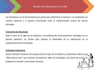 Diseño de indicadores en el CMI


Los indicadores son las herramientas que usamos para determinar si estamos o no cumpliendo con

nuestros objetivos y si estamos encaminados hacia la implementación exitosa de nuestra

estrategia.



Indicadores De Resultados

Mide el éxito en el logro de los objetivos y las políticas del direccionamiento estratégico en un

periodo especifico. Se utilizan para reportar el desempeño de la organización en la

implementación de la estrategia.



Indicadores Impulsores

Provee indicación temprana del progreso hacia el logro de los objetivos. Usualmente miden lo que

“debe hacerse bien” para alcanzar los objetivos. Miden las estrategias y los planes de acción. Su

propósito es canalizar y direccionar esfuerzos.
 