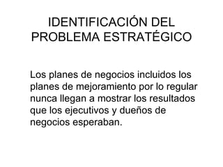 IDENTIFICACIÓN DEL PROBLEMA ESTRATÉGICO Los planes de negocios incluidos los planes de mejoramiento por lo regular nunca llegan a mostrar los resultados que los ejecutivos y dueños de negocios esperaban. 