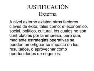 JUSTIFICACIÓN Externa A nivel externo existen otros factores claves de éxito, tales como: el económico, social, político, cultural, los cuales no son controlables por la empresa, pero que, mediante estrategias operativas se pueden amortiguar su impacto en los resultados, o aprovechar como oportunidades de negocios. 