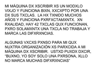 MI MÁQUINA DX XSCRIBIR XS UN MODXLO VIXJO Y FUNCIONA BIXN, XXCXPTO POR UNA DX SUS TXCLAS.  LA HX TXNIDO MUCHOS AÑOS Y FUNCIONA PXRFXCTAMXNTX.  XN RXALIDAD, HAY 42 TXCLAS QUX FUNCIONAN, PXRO SOLAMXNTX UNA TXCLA NO TRABAJA Y MARCA LAS DIFXRXNCIAS. ALGUNAS VXCXS PXNSO PARA MI QUX NUXTRA ORGANIZACIÓN XS PARXCIDA A MI MÁQUINA DX XSCRIBIR.  USTXD PUXDX DXCIR, “BUXNO, YO SOY SOLO UNA PXRSONA, XLLO NO MARCA MUCHAS DIFXRXNCIAS” 