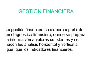 La gestión financiera se elabora a partir de un diagnostico financiero, donde se prepara la información a valores constantes y se hacen los análisis horizontal y vertical al igual que los indicadores financieros. GESTIÓN FINANCIERA 
