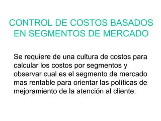 Se requiere de una cultura de costos para calcular los costos por segmentos y observar cual es el segmento de mercado mas rentable para orientar las políticas de mejoramiento de la atención al cliente. CONTROL DE COSTOS BASADOS EN SEGMENTOS DE MERCADO 