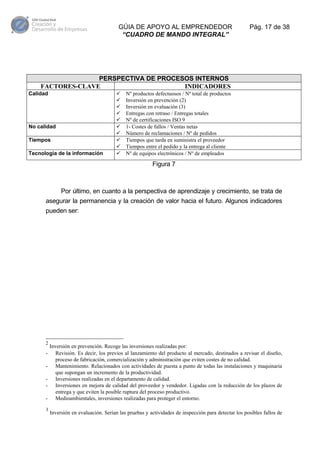 GÚIA DE APOYO AL EMPRENDEDOR
“CUADRO DE MANDO INTEGRAL”

Pág. 17 de 38

PERSPECTIVA DE PROCESOS INTERNOS
FACTORES-CLAVE
INDICADORES
Calidad

No calidad
Tiempos
Tecnología de la información

Nº productos defectuosos / Nº total de productos
Inversión en prevención (2)
Inversión en evaluación (3)
Entregas con retraso / Entregas totales
Nº de certificaciones ISO 9
1- Costes de fallos / Ventas netas
Número de reclamaciones / Nº de pedidos
Tiempos que tarda en suministra el proveedor
Tiempos entre el pedido y la entrega al cliente
Nº de equipos electrónicos / Nº de empleados

Figura 7

Por último, en cuanto a la perspectiva de aprendizaje y crecimiento, se trata de
asegurar la permanencia y la creación de valor hacia el futuro. Algunos indicadores
pueden ser:

2

3

Inversión en prevención. Recoge las inversiones realizadas por:
Revisión. Es decir, los previos al lanzamiento del producto al mercado, destinados a revisar el diseño,
proceso de fabricación, comercialización y administración que eviten costes de no calidad.
Mantenimiento. Relacionados con actividades de puesta a punto de todas las instalaciones y maquinaria
que supongan un incremento de la productividad.
Inversiones realizadas en el departamento de calidad.
Inversiones en mejora de calidad del proveedor y vendedor. Ligadas con la reducción de los plazos de
entrega y que eviten la posible ruptura del proceso productivo.
Medioambientales, inversiones realizadas para proteger el entorno.
Inversión en evaluación. Serían las pruebas y actividades de inspección para detectar los posibles fallos de

 