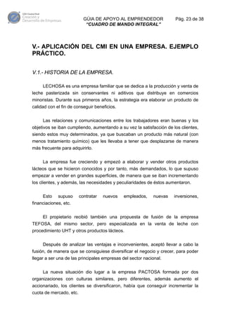 GÚIA DE APOYO AL EMPRENDEDOR
“CUADRO DE MANDO INTEGRAL”

Pág. 23 de 38

V.- APLICACIÓN DEL CMI EN UNA EMPRESA. EJEMPLO
PRÁCTICO.
V.1.- HISTORIA DE LA EMPRESA.
LECHOSA es una empresa familiar que se dedica a la producción y venta de
leche pasterizada sin conservantes ni aditivos que distribuye en comercios
minoristas. Durante sus primeros años, la estrategia era elaborar un producto de
calidad con el fin de conseguir beneficios.
Las relaciones y comunicaciones entre los trabajadores eran buenas y los
objetivos se iban cumpliendo, aumentando a su vez la satisfacción de los clientes,
siendo estos muy determinados, ya que buscaban un producto más natural (con
menos tratamiento químico) que les llevaba a tener que desplazarse de manera
más frecuente para adquirirlo.
La empresa fue creciendo y empezó a elaborar y vender otros productos
lácteos que se hicieron conocidos y por tanto, más demandados, lo que supuso
empezar a vender en grandes superficies, de manera que se iban incrementando
los clientes, y además, las necesidades y peculiaridades de éstos aumentaron.
Esto

supuso

contratar

nuevos

empleados,

nuevas

inversiones,

financiaciones, etc.
El propietario recibió también una propuesta de fusión de la empresa
TEFOSA, del mismo sector, pero especializada en la venta de leche con
procedimiento UHT y otros productos lácteos.
Después de analizar las ventajas e inconvenientes, aceptó llevar a cabo la
fusión, de manera que se consiguiese diversificar el negocio y crecer, para poder
llegar a ser una de las principales empresas del sector nacional.
La nueva situación dio lugar a la empresa PACTOSA formada por dos
organizaciones con culturas similares, pero diferentes, además aumento el
accionariado, los clientes se diversificaron, había que conseguir incrementar la
cuota de mercado, etc.

 