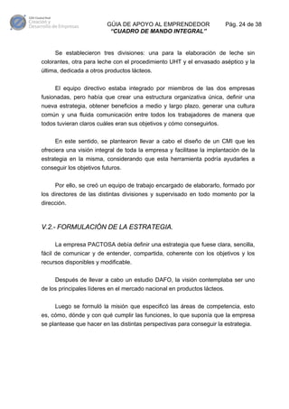 GÚIA DE APOYO AL EMPRENDEDOR
“CUADRO DE MANDO INTEGRAL”

Pág. 24 de 38

Se establecieron tres divisiones: una para la elaboración de leche sin
colorantes, otra para leche con el procedimiento UHT y el envasado aséptico y la
última, dedicada a otros productos lácteos.
El equipo directivo estaba integrado por miembros de las dos empresas
fusionadas, pero había que crear una estructura organizativa única, definir una
nueva estrategia, obtener beneficios a medio y largo plazo, generar una cultura
común y una fluida comunicación entre todos los trabajadores de manera que
todos tuvieran claros cuáles eran sus objetivos y cómo conseguirlos.
En este sentido, se plantearon llevar a cabo el diseño de un CMI que les
ofreciera una visión integral de toda la empresa y facilitase la implantación de la
estrategia en la misma, considerando que esta herramienta podría ayudarles a
conseguir los objetivos futuros.
Por ello, se creó un equipo de trabajo encargado de elaborarlo, formado por
los directores de las distintas divisiones y supervisado en todo momento por la
dirección.

V.2.- FORMULACIÓN DE LA ESTRATEGIA.
La empresa PACTOSA debía definir una estrategia que fuese clara, sencilla,
fácil de comunicar y de entender, compartida, coherente con los objetivos y los
recursos disponibles y modificable.
Después de llevar a cabo un estudio DAFO, la visión contemplaba ser uno
de los principales líderes en el mercado nacional en productos lácteos.
Luego se formuló la misión que especificó las áreas de competencia, esto
es, cómo, dónde y con qué cumplir las funciones, lo que suponía que la empresa
se plantease que hacer en las distintas perspectivas para conseguir la estrategia.

 