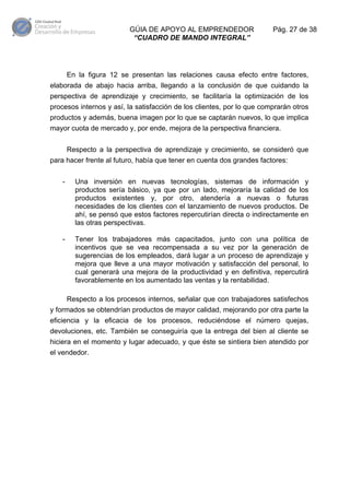 GÚIA DE APOYO AL EMPRENDEDOR
“CUADRO DE MANDO INTEGRAL”

Pág. 27 de 38

En la figura 12 se presentan las relaciones causa efecto entre factores,
elaborada de abajo hacia arriba, llegando a la conclusión de que cuidando la
perspectiva de aprendizaje y crecimiento, se facilitaría la optimización de los
procesos internos y así, la satisfacción de los clientes, por lo que comprarán otros
productos y además, buena imagen por lo que se captarán nuevos, lo que implica
mayor cuota de mercado y, por ende, mejora de la perspectiva financiera.
Respecto a la perspectiva de aprendizaje y crecimiento, se consideró que
para hacer frente al futuro, había que tener en cuenta dos grandes factores:
-

Una inversión en nuevas tecnologías, sistemas de información y
productos sería básico, ya que por un lado, mejoraría la calidad de los
productos existentes y, por otro, atendería a nuevas o futuras
necesidades de los clientes con el lanzamiento de nuevos productos. De
ahí, se pensó que estos factores repercutirían directa o indirectamente en
las otras perspectivas.

-

Tener los trabajadores más capacitados, junto con una política de
incentivos que se vea recompensada a su vez por la generación de
sugerencias de los empleados, dará lugar a un proceso de aprendizaje y
mejora que lleve a una mayor motivación y satisfacción del personal, lo
cual generará una mejora de la productividad y en definitiva, repercutirá
favorablemente en los aumentado las ventas y la rentabilidad.
Respecto a los procesos internos, señalar que con trabajadores satisfechos

y formados se obtendrían productos de mayor calidad, mejorando por otra parte la
eficiencia y la eficacia de los procesos, reduciéndose el número quejas,
devoluciones, etc. También se conseguiría que la entrega del bien al cliente se
hiciera en el momento y lugar adecuado, y que éste se sintiera bien atendido por
el vendedor.

 