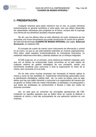 GÚIA DE APOYO AL EMPRENDEDOR
“CUADRO DE MANDO INTEGRAL”

Pág. 3 de 38

I.- PRESENTACIÓN.
Cualquier empresa para poder sobrevivir hoy en día, no puede centrarse
exclusivamente en generar beneficios a corto plazo, sino que deben desarrollar
las capacidades necesarias para progresar en el futuro, aunque esto le suponga
una merma de sus beneficios actuales (mayores gastos).
De ahí, que los últimos años se esté utilizando con gran insistencia por las
empresas una nueva herramienta que puede revolucionar el control de la gestión.
Se trata del denominado CUADRO DE MANDO INTEGRAL (del inglés, Balanced
Scorecard), en adelante CMI.
El concepto de cuadro de mando como instrumento de información y control
no es nuevo, ya que su uso está bastante extendido en muchas organizaciones.
Pero éstos, están basados fundamentalmente en indicadores financieros, no
existiendo relaciones entre ellos y además adolecen de un enfoque integrador.
El CMI surge así, en un principio, como sistema de medición mejorado, pero
que con el tiempo ha evolucionado hasta convertirse en el pilar básico de
cualquier sistema de gestión estratégico de una compañía, siendo una
herramienta excelente para comunicar a toda la organización la visión de la
misma, pero conocerla no lo es todo.
Se ha visto como muchas empresas han fracasado al intentar aplicar la
misma y como se han estrellado al implementar herramientas gerenciales como
la planificación estratégica, calidad total, etc. La visión es básica, pero es algo
etéreo que hay que saber transmitir y comunicar a la organización de manera que
se genere un enlace entre las metas individuales, la estrategia y el presupuesto y
que todos los empleados se comprometan a llevarla a cabo por medio de
acciones concretas.
Así, en esta guía se comentan las principales aportaciones del CMI,
incidiendo en aquellos aspectos que se deben tener en cuenta al elaborar e
implantar el mismo y todo ello acompañado de una aplicación práctica en una
empresa.

 