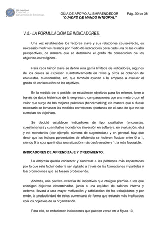 GÚIA DE APOYO AL EMPRENDEDOR
“CUADRO DE MANDO INTEGRAL”

Pág. 30 de 38

V.5.- LA FORMULACIÓN DE INDICADORES.
Una vez establecidos los factores clave y sus relaciones causa-efecto, es
necesario medir los mismos por medio de indicadores para cada una de las cuatro
perspectivas, de manera que se determine el grado de consecución de los
objetivos estratégicos..
Para cada factor clave se define una gama limitada de indicadores, algunos
de los cuáles se expresan cuantitativamente en ratios y otros se obtienen de
encuestas, cuestionarios, etc, que también ayudan a la empresa a evaluar el
grado de consecución de los objetivos.
En la medida de lo posible, se establecen objetivos para los mismos, bien a
través de datos históricos de la empresa o comparaciones con una meta o con el
valor que surge de las mejores prácticas (benckmarking) de manera que si fuese
necesario se tomasen las medidas correctoras oportunas en el caso de que no se
cumplan los objetivos.
Se

decidió

establecer

indicadores

de

tipo

cualitativo

(encuestas,

cuestionarios) y cuantitativo monetarios (inversión en software, en evaluación, etc)
y no monetarios (por ejemplo, número de sugerencias) y en general, hay que
decir que los índices porcentuales de eficiencia se hicieron fluctuar entre 0 a 1,
siendo 0 la cota que indica una situación más desfavorable y 1, la más favorable.
INDICADORES DE APRENDIZAJE Y CRECIMIENTO.
La empresa quería conservar y contratar a las personas más capacitadas
por lo que este factor debería ser vigilado a través de las formaciones impartidas y
las promociones que se fuesen produciendo.
Además, una política atractiva de incentivos que otorgue premios a los que
consigan objetivos determinados, junto a una equidad de salarios interna y
externa, llevará a una mayor motivación y satisfacción de los trabajadores y por
ende, la productividad de éstos aumentará de forma que estarán más implicados
con los objetivos de la organización.
Para ello, se establecen indicadores que pueden verse en la figura 13,

 