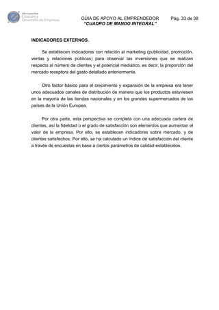 GÚIA DE APOYO AL EMPRENDEDOR
“CUADRO DE MANDO INTEGRAL”

Pág. 33 de 38

INDICADORES EXTERNOS.
Se establecen indicadores con relación al marketing (publicidad, promoción,
ventas y relaciones públicas) para observar las inversiones que se realizan
respecto al número de clientes y el potencial mediático, es decir, la proporción del
mercado receptora del gasto detallado anteriormente.
Otro factor básico para el crecimiento y expansión de la empresa era tener
unos adecuados canales de distribución de manera que los productos estuviesen
en la mayoría de las tiendas nacionales y en los grandes supermercados de los
países de la Unión Europea.
Por otra parte, esta perspectiva se completa con una adecuada cartera de
clientes, así la fidelidad o el grado de satisfacción son elementos que aumentan el
valor de la empresa. Por ello, se establecen indicadores sobre mercado, y de
clientes satisfechos. Por ello, se ha calculado un índice de satisfacción del cliente
a través de encuestas en base a ciertos parámetros de calidad establecidos.

 